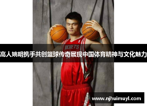 高人姚明携手共创篮球传奇展现中国体育精神与文化魅力
